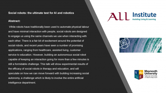 Social robots: the ultimate test for AI and robotics Abstract: While robots have traditionally been used to automate physical labour and have minimal interaction with people, social robots are designed to engage us using the same channels we use when interacting with each other. There is a fair bit of excitement around the potential of social robots, and recent years have seen a number of promising applications, ranging from healthcare, assisted living, customer service to education....