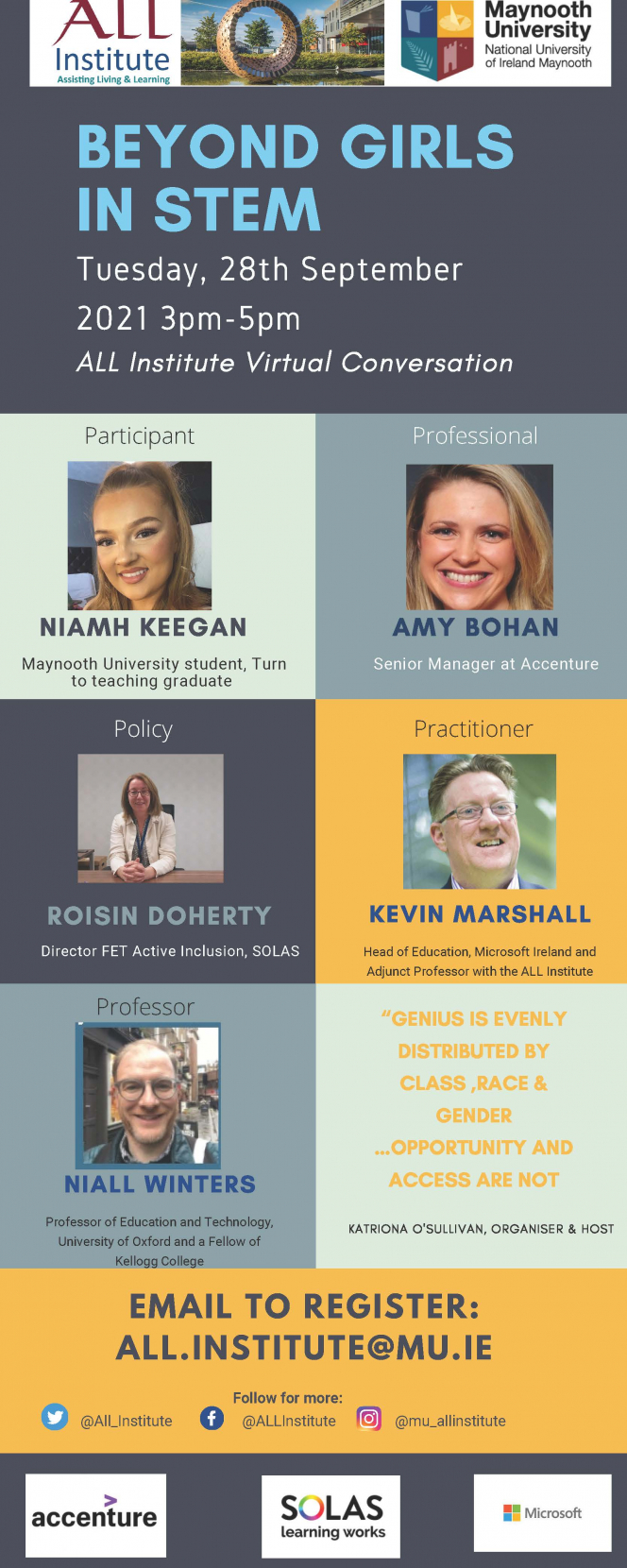 Beyond Girls in STEM, Tuesday, ALL Institute Virtual Conversation 3pm – 5pm on the 28th of September and includes conversations with the following people; 1. Niamh Keegan, Current Undergraduate Student in Maynooth University and Graduate of Turn To Teaching, 2. Roisín Doherty is the Director FET Active Inclusion, SOLAS, 3. Niall Winters , Professor of Education and Technology at University of Oxford and Fellow of Kellogg College 4. Kevin Marshall, Head of Education, Microsoft Ireland, and Adjunct P