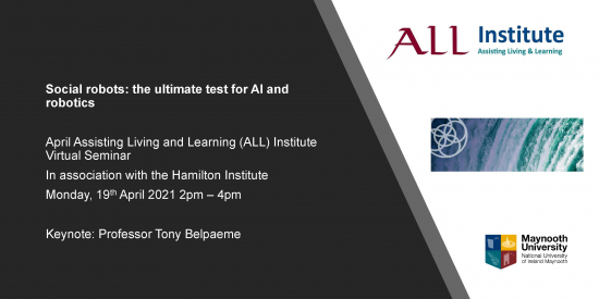 Social robots: the ultimate test for AI and robotics April Assisting Living and Learning (ALL) Institute Virtual Seminar In association with the Hamilton Institute Monday, 19thApril 2021 2pm –4pm Keynote: Professor Tony Belpaeme